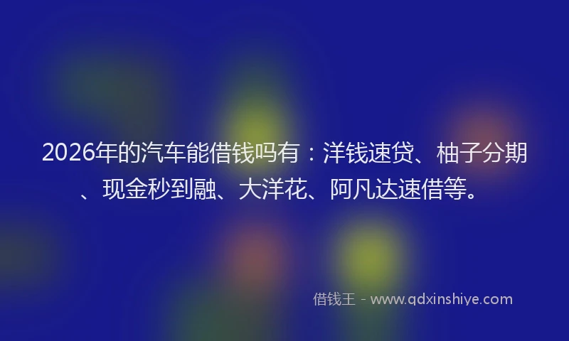 2026年的汽车能借钱吗有：洋钱速贷、柚子分期、现金秒到融、大洋花、阿凡达速借等。