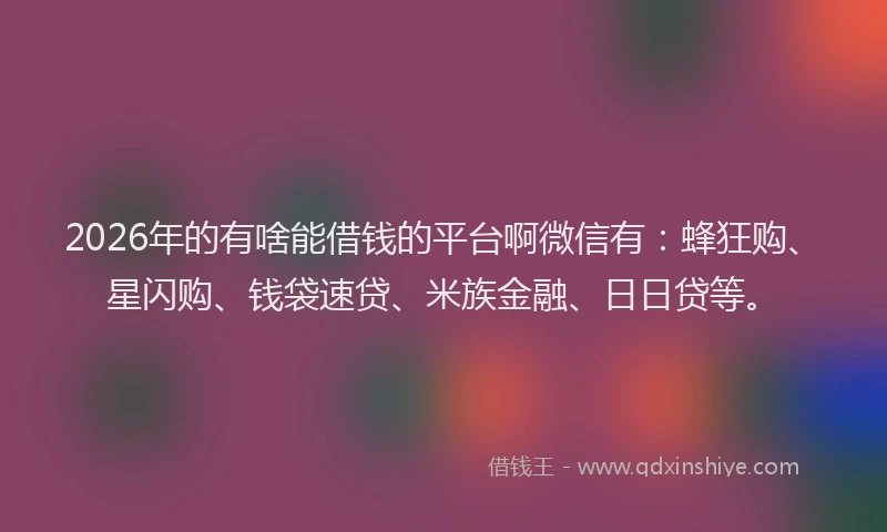 2026年的有啥能借钱的平台啊微信有：蜂狂购、星闪购、钱袋速贷、米族金融、日日贷等。