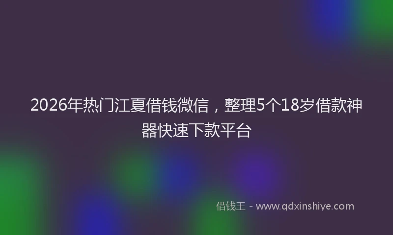 2026年热门江夏借钱微信，整理5个18岁借款神器快速下款平台