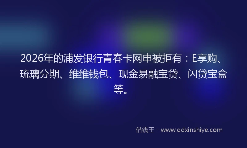 2026年的浦发银行青春卡网申被拒有:E享购、琉璃分期、维维钱包、现金易融宝贷、闪贷宝盒等。