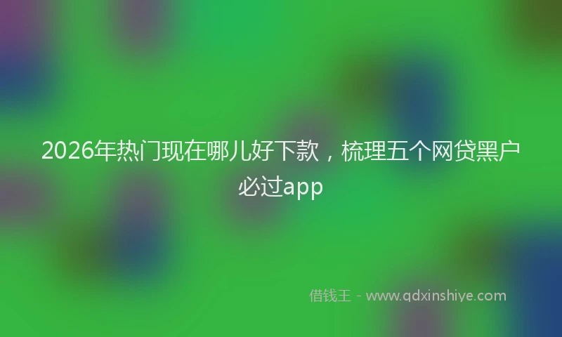 2026年热门现在哪儿好下款，梳理五个网贷黑户必过app