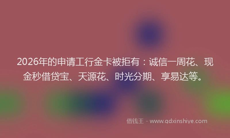 2026年的申请工行金卡被拒有：诚信一周花、现金秒借贷宝、天源花、时光分期、享易达等。
