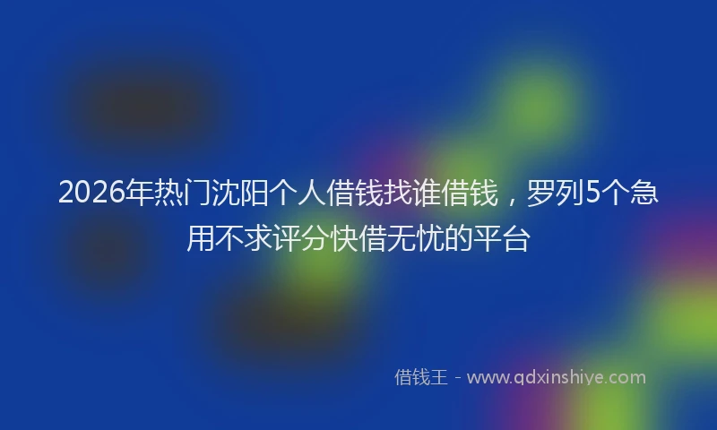 2026年热门沈阳个人借钱找谁借钱，罗列5个急用不求评分快借无忧的平台