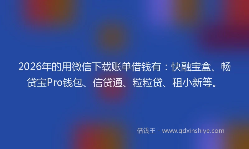 2026年的用微信下载账单借钱有:快融宝盒、畅贷宝Pro钱包、信贷通、粒粒贷、租小新等。