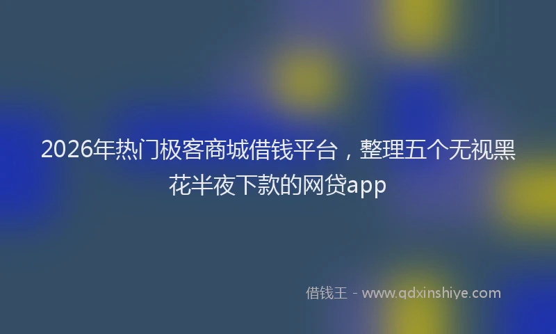 2026年热门极客商城借钱平台，整理五个无视黑花半夜下款的网贷app