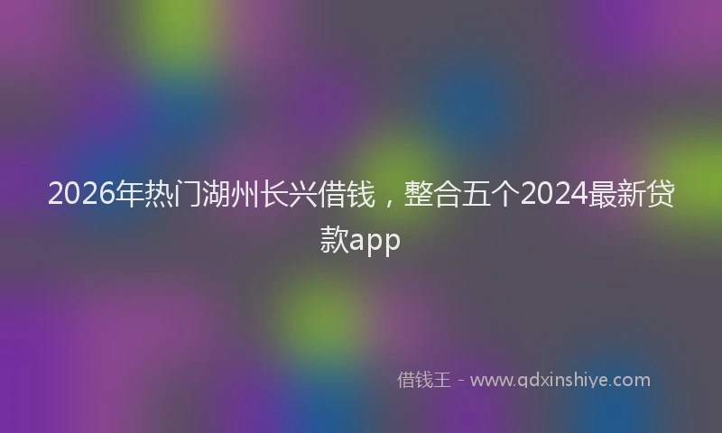 2026年热门湖州长兴借钱，整合五个2024最新贷款app