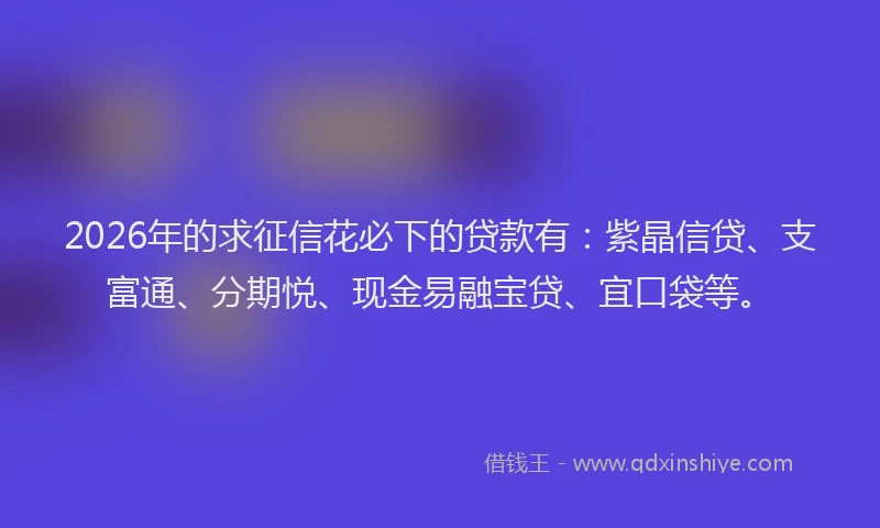 2026年的求征信花必下的贷款有：紫晶信贷、支富通、分期悦、现金易融宝贷、宜口袋等。