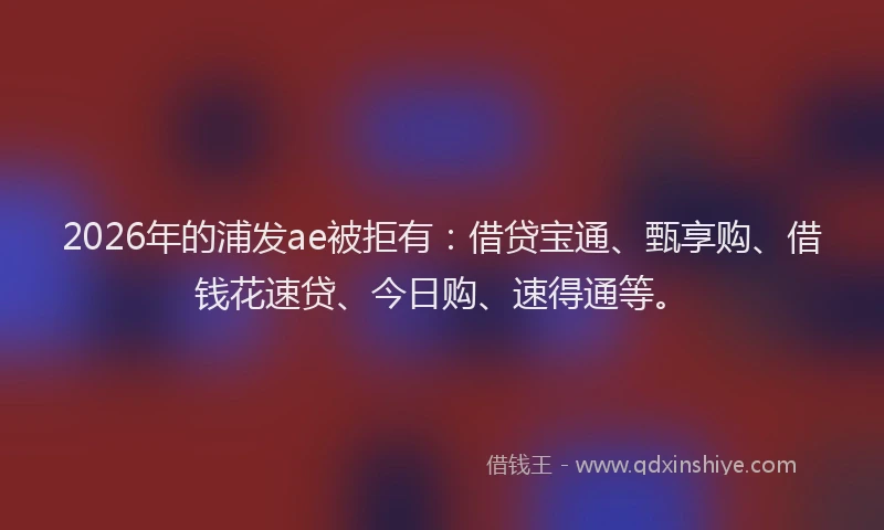 2026年的浦发ae被拒有：借贷宝通、甄享购、借钱花速贷、今日购、速得通等。