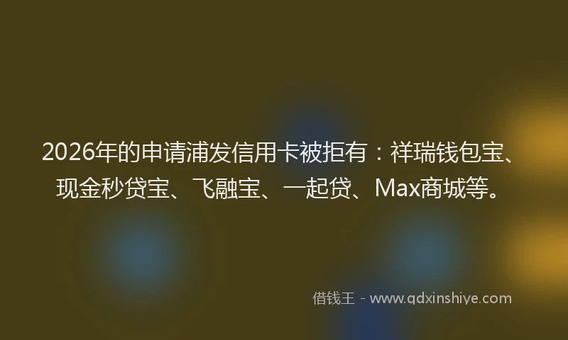 2026年的申请浦发信用卡被拒有：祥瑞钱包宝、现金秒贷宝、飞融宝、一起贷、Max商城等。
