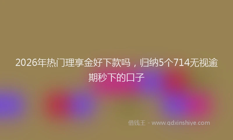 2026年热门理享金好下款吗，归纳5个714无视逾期秒下的口子