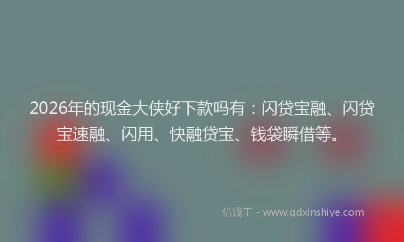 2026年的现金大侠好下款吗有：闪贷宝融、闪贷宝速融、闪用、快融贷宝、钱袋瞬借等。