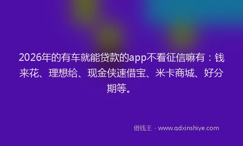 2026年的有车就能贷款的app不看征信嘛有：钱来花、理想给、现金侠速借宝、米卡商城、好分期等。