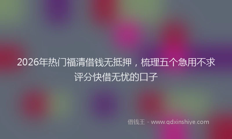 2026年热门福清借钱无抵押，梳理五个急用不求评分快借无忧的口子