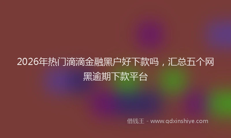 2026年热门滴滴金融黑户好下款吗，汇总五个网黑逾期下款平台