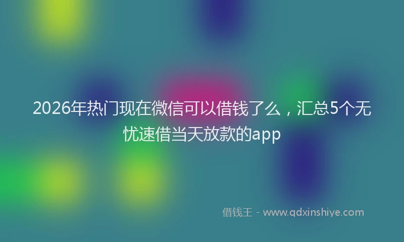 2026年热门现在微信可以借钱了么，汇总5个无忧速借当天放款的app