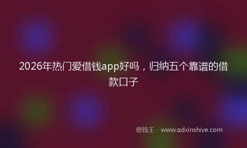 2026年热门爱借钱app好吗，归纳五个靠谱的借款口子