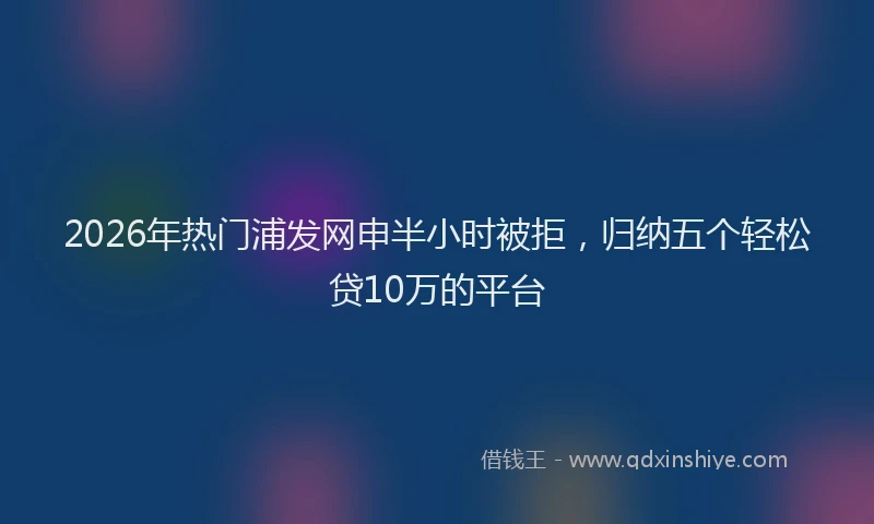 2026年热门浦发网申半小时被拒,归纳五个轻松贷10万的平台
