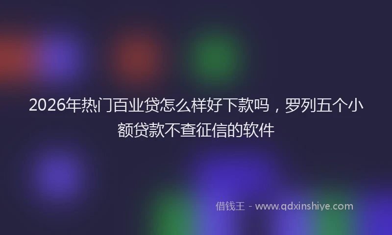2026年热门百业贷怎么样好下款吗，罗列五个小额贷款不查征信的软件