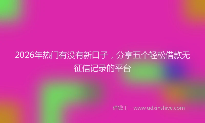 2026年热门有没有新口子，分享五个轻松借款无征信记录的平台