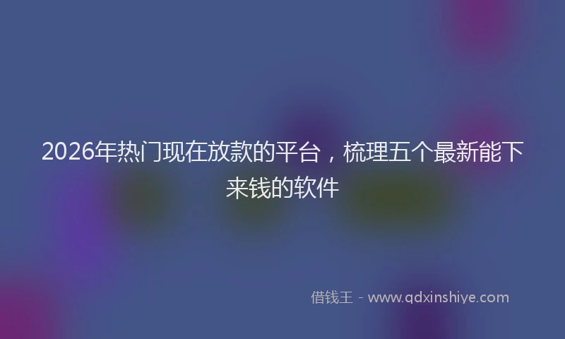 2026年热门现在放款的平台，梳理五个最新能下来钱的软件