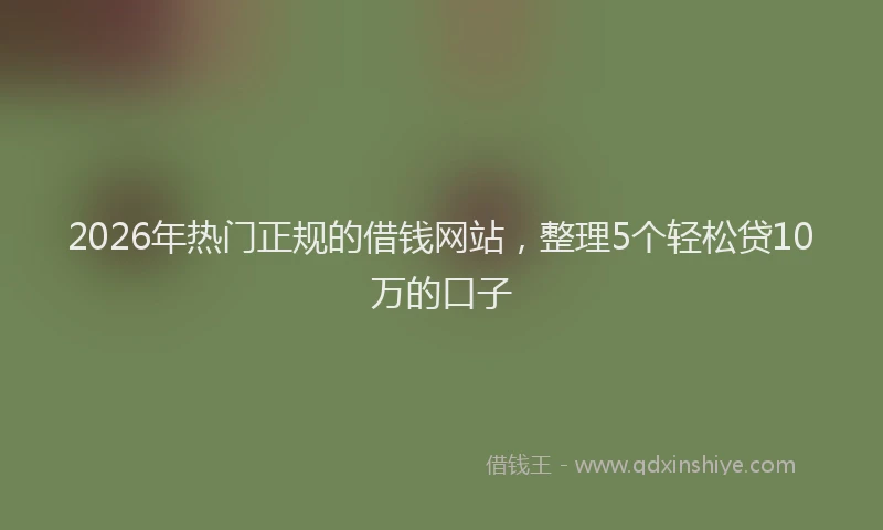 2026年热门正规的借钱网站，整理5个轻松贷10万的口子