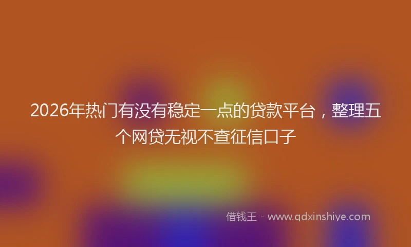 2026年热门有没有稳定一点的贷款平台，整理五个网贷无视不查征信口子