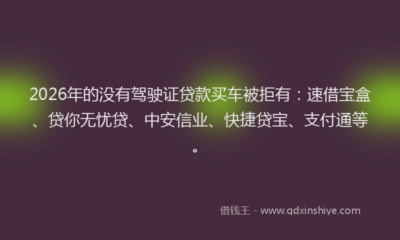 2026年的没有驾驶证贷款买车被拒有：速借宝盒、贷你无忧贷、中安信业、快捷贷宝、支付通等。