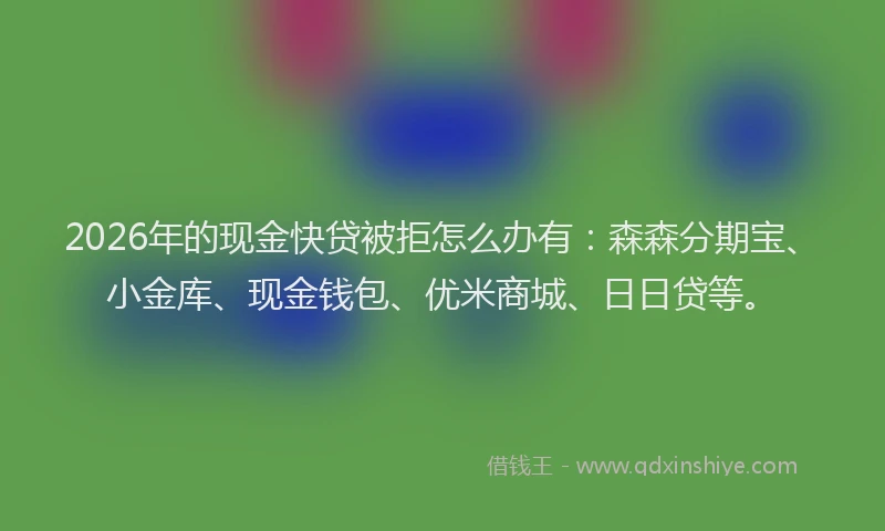 2026年的现金快贷被拒怎么办有：森森分期宝、小金库、现金钱包、优米商城、日日贷等。