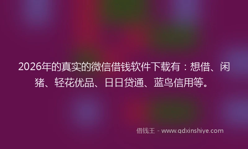 2026年的真实的微信借钱软件下载有：想借、闲猪、轻花优品、日日贷通、蓝鸟信用等。