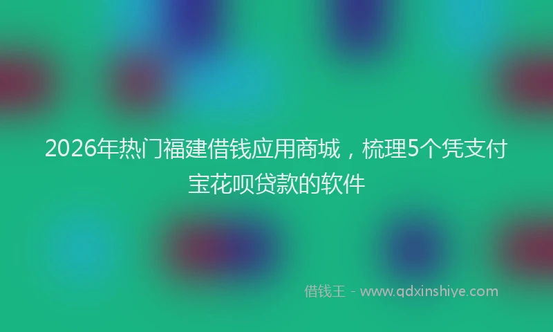 2026年热门福建借钱应用商城，梳理5个凭支付宝花呗贷款的软件