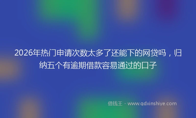 2026年热门申请次数太多了还能下的网贷吗，归纳五个有逾期借款容易通过的口子