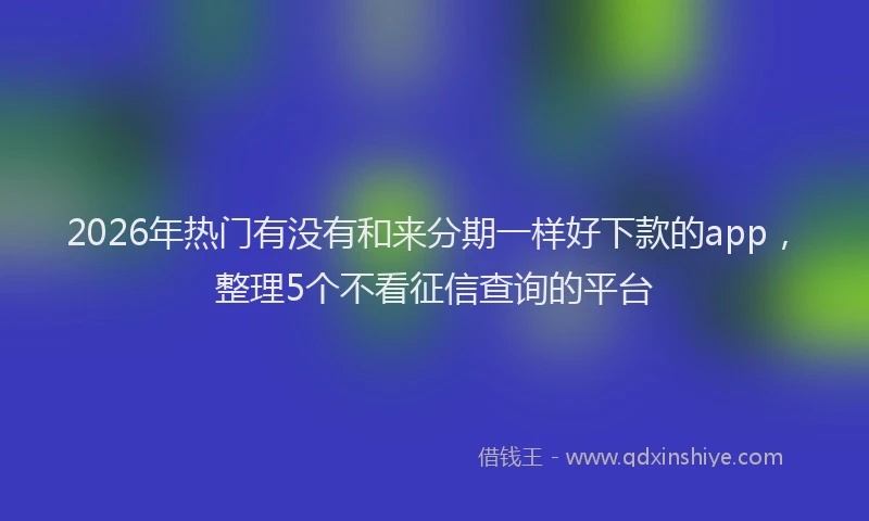 2026年热门有没有和来分期一样好下款的app，整理5个不看征信查询的平台