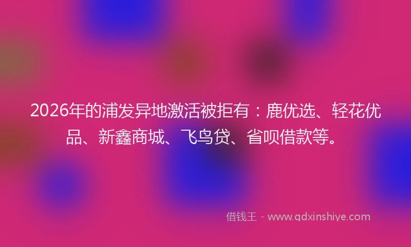 2026年的浦发异地激活被拒有：鹿优选、轻花优品、新鑫商城、飞鸟贷、省呗借款等。