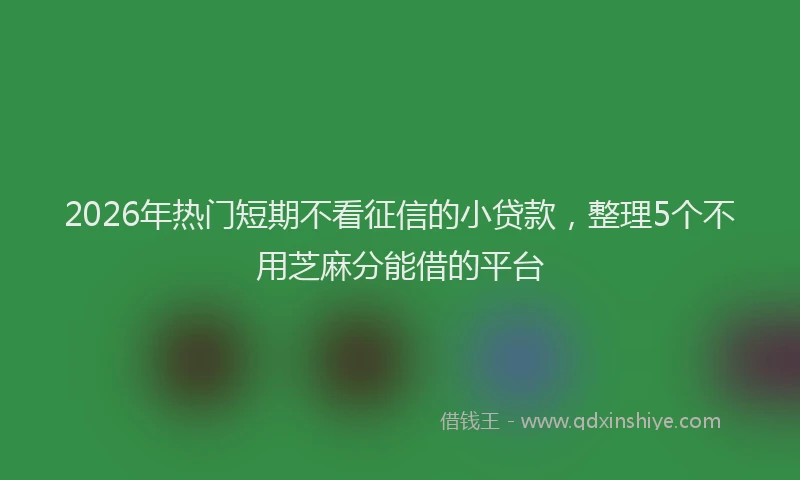 2026年热门短期不看征信的小贷款，整理5个不用芝麻分能借的平台