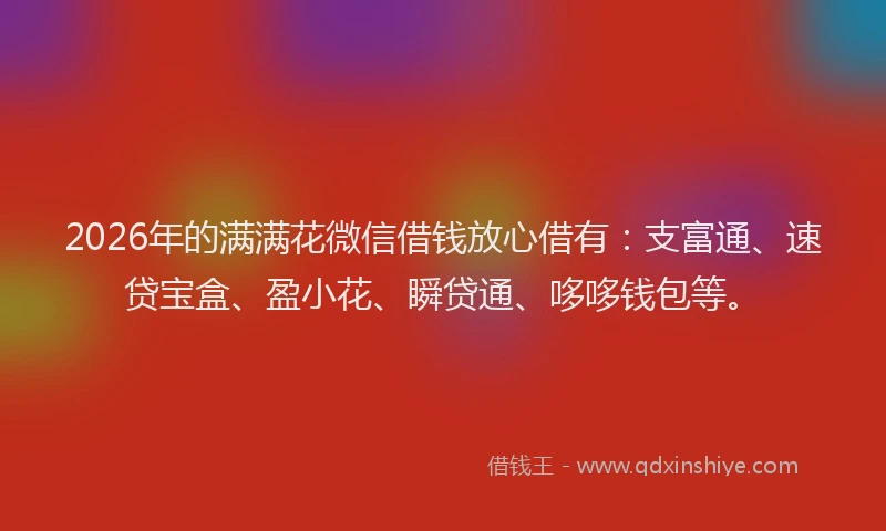 2026年的满满花微信借钱放心借有：支富通、速贷宝盒、盈小花、瞬贷通、哆哆钱包等。