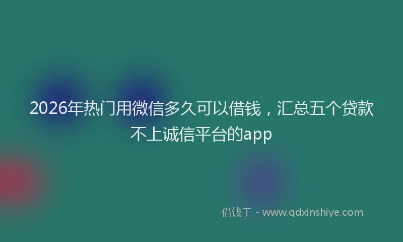 2026年热门用微信多久可以借钱,汇总五个贷款不上诚信平台的app