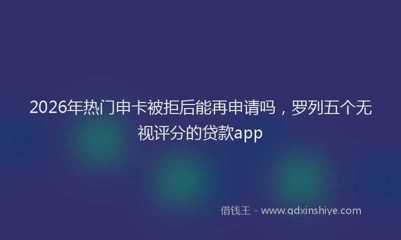 2026年热门申卡被拒后能再申请吗，罗列五个无视评分的贷款app
