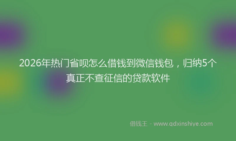 2026年热门省呗怎么借钱到微信钱包，归纳5个真正不查征信的贷款软件