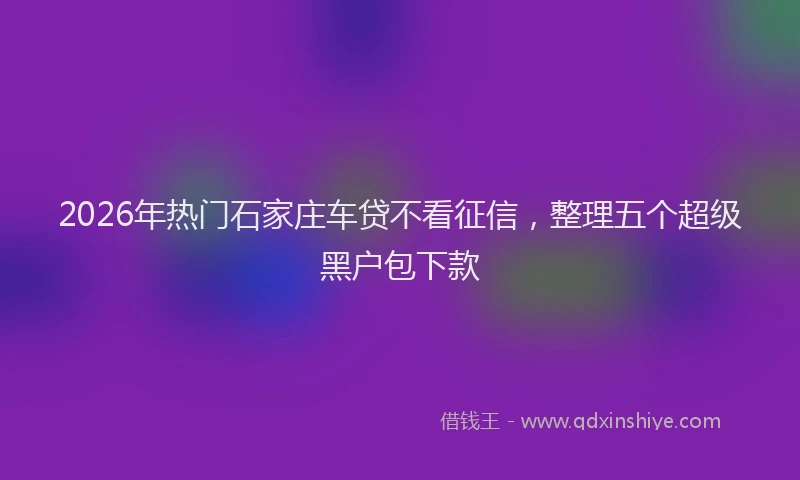 2026年热门石家庄车贷不看征信，整理五个超级黑户包下款