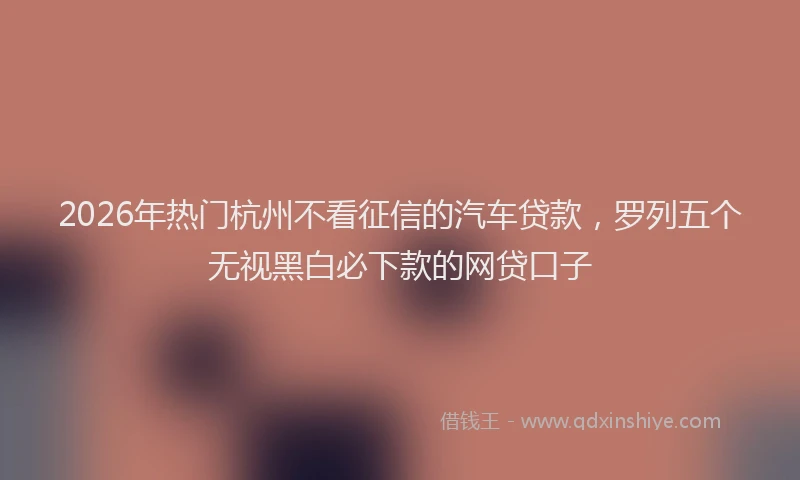 2026年热门杭州不看征信的汽车贷款，罗列五个无视黑白必下款的网贷口子