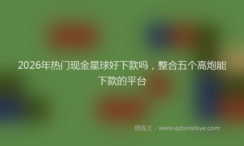 2026年热门现金星球好下款吗，整合五个高炮能下款的平台