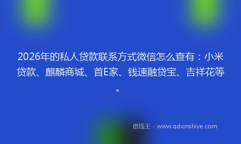 2026年的私人贷款联系方式微信怎么查有：小米贷款、麒麟商城、首E家、钱速融贷宝、吉祥花等。