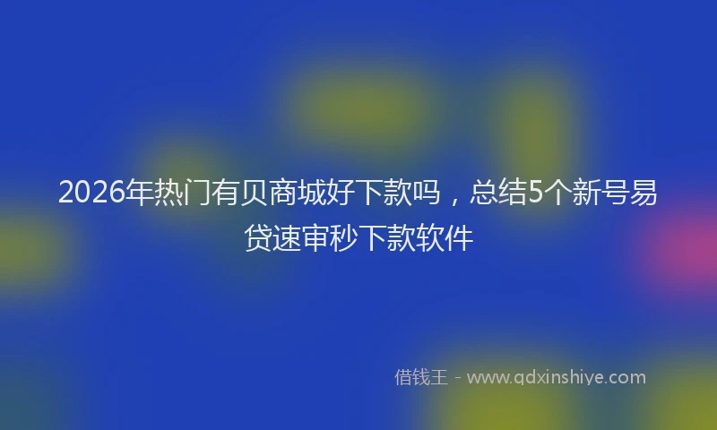 2026年热门有贝商城好下款吗，总结5个新号易贷速审秒下款软件