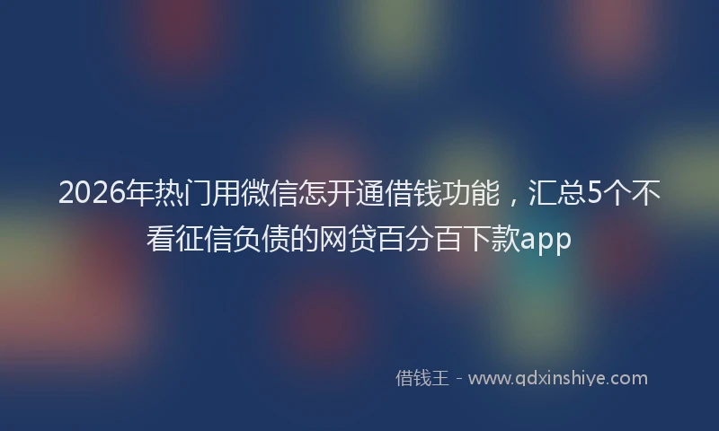 2026年热门用微信怎开通借钱功能，汇总5个不看征信负债的网贷百分百下款app