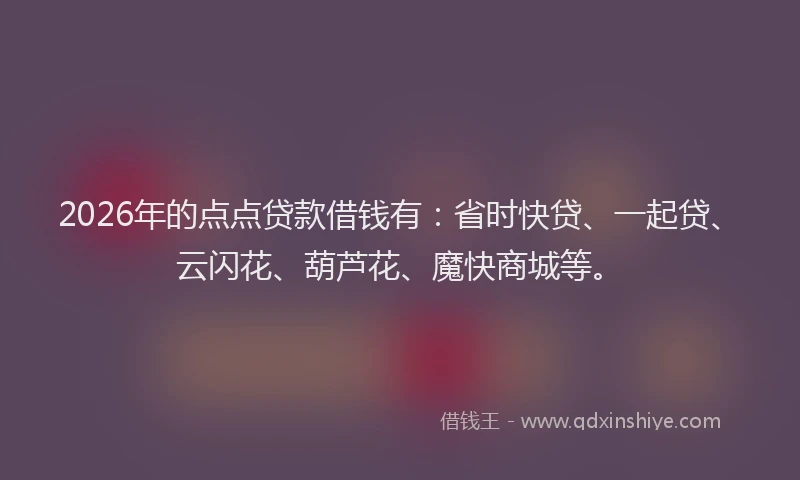 2026年的点点贷款借钱有：省时快贷、一起贷、云闪花、葫芦花、魔快商城等。