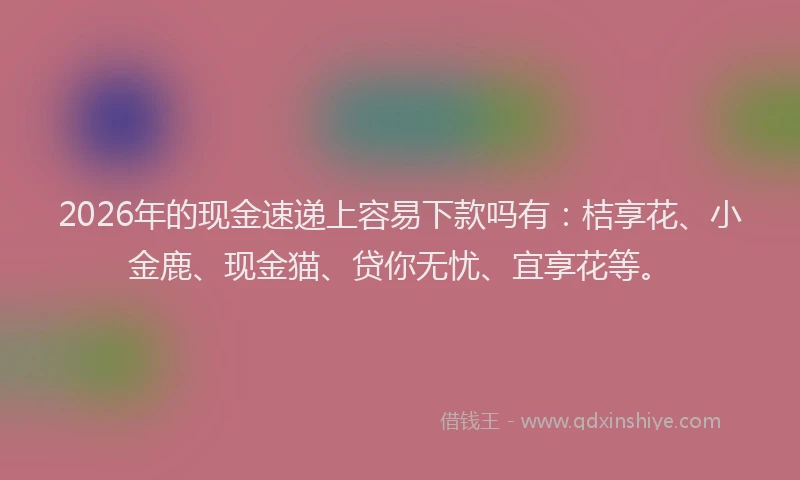 2026年的现金速递上容易下款吗有：桔享花、小金鹿、现金猫、贷你无忧、宜享花等。