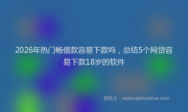 2026年热门畅借款容易下款吗，总结5个网贷容易下款18岁的软件