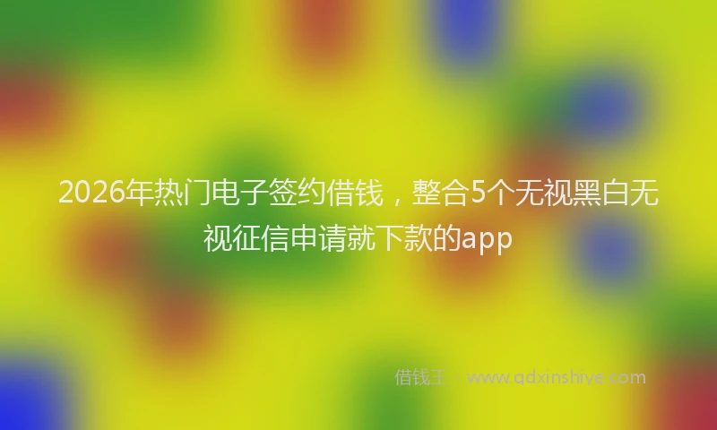 2026年热门电子签约借钱，整合5个无视黑白无视征信申请就下款的app