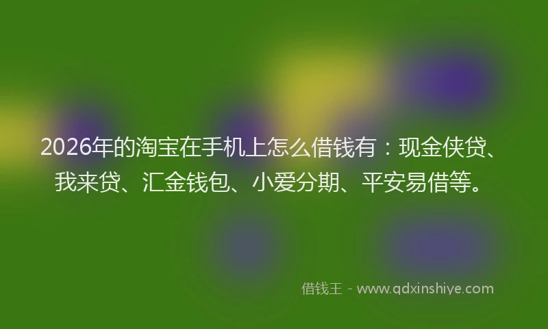2026年的淘宝在手机上怎么借钱有:现金侠贷、我来贷、汇金钱包、小爱分期、平安易借等。