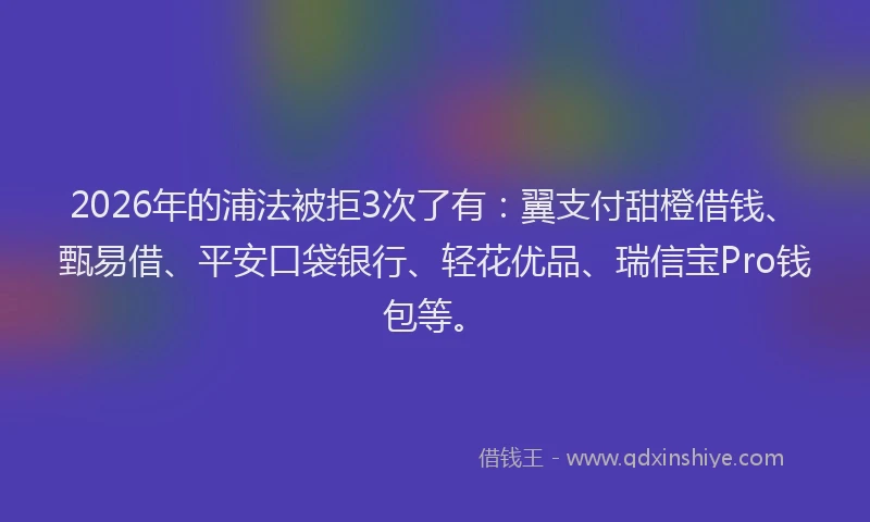 2026年的浦法被拒3次了有:翼支付甜橙借钱、甄易借、平安口袋银行、轻花优品、瑞信宝Pro钱包等。